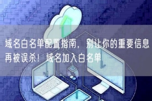 域名白名单配置指南，别让你的重要信息再被误杀！域名加入白名单